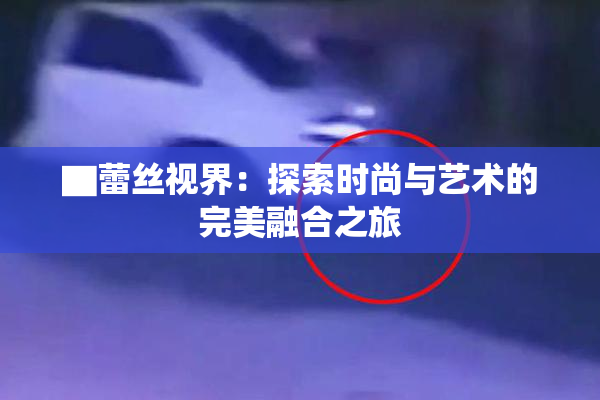 ▇蕾丝视界：探索时尚与艺术的完美融合之旅