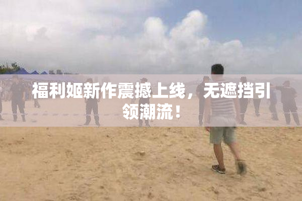 福利姬新作震撼上线，无遮挡引领潮流！