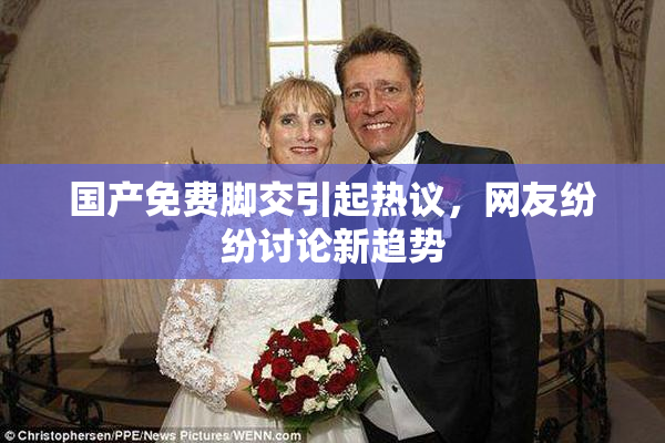 国产免费脚交引起热议，网友纷纷讨论新趋势