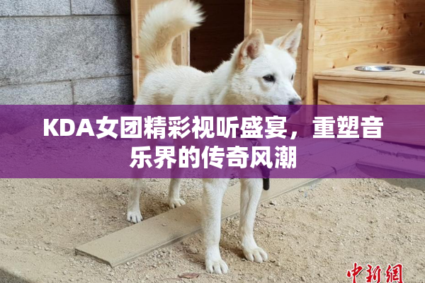 KDA女团精彩视听盛宴，重塑音乐界的传奇风潮