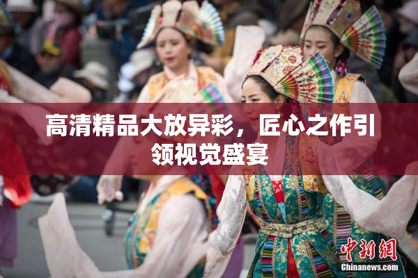 高清精品大放异彩，匠心之作引领视觉盛宴