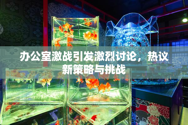 办公室激战引发激烈讨论，热议新策略与挑战