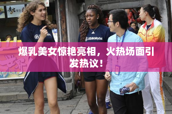 爆乳美女惊艳亮相，火热场面引发热议！
