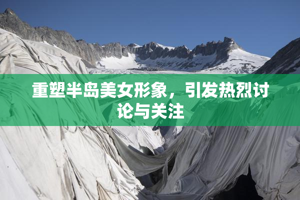 重塑半岛美女形象，引发热烈讨论与关注