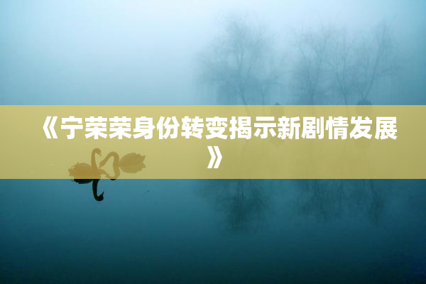 《宁荣荣身份转变揭示新剧情发展》