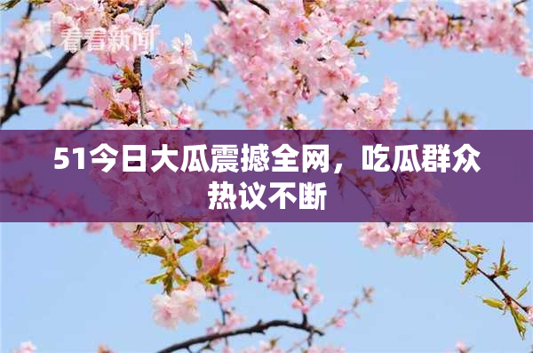 51今日大瓜震撼全网，吃瓜群众热议不断