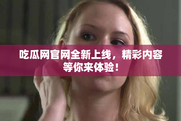 吃瓜网官网全新上线，精彩内容等你来体验！