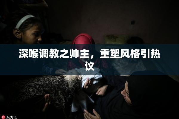 深喉调教之帅主，重塑风格引热议