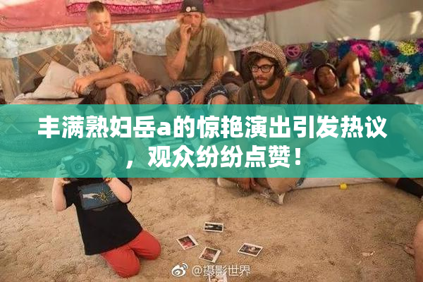 丰满熟妇岳a的惊艳演出引发热议，观众纷纷点赞！
