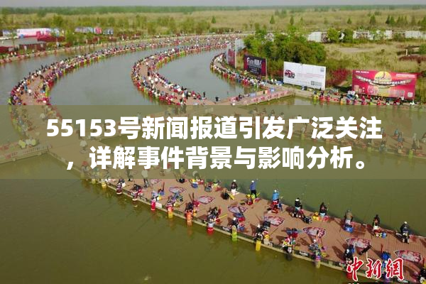 55153号新闻报道引发广泛关注，详解事件背景与影响分析。