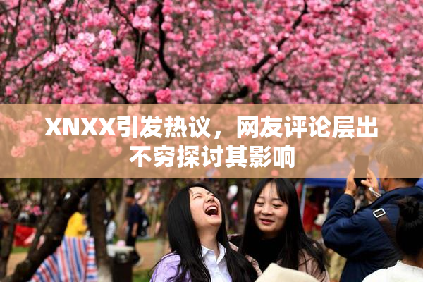 XNXX引发热议，网友评论层出不穷探讨其影响