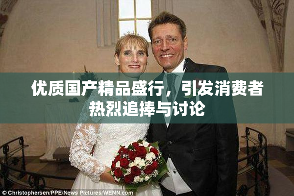 优质国产精品盛行，引发消费者热烈追捧与讨论