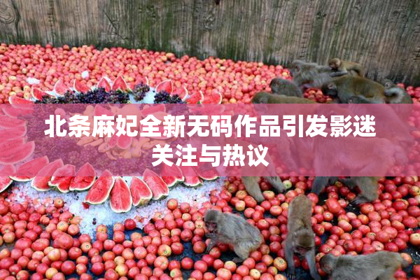 北条麻妃全新无码作品引发影迷关注与热议