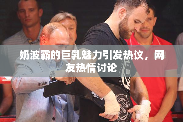 奶波霸的巨乳魅力引发热议，网友热情讨论