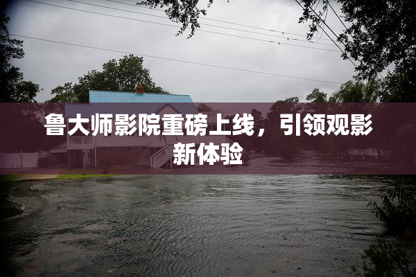 鲁大师影院重磅上线，引领观影新体验