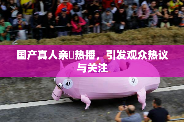 国产真人亲妺热播，引发观众热议与关注