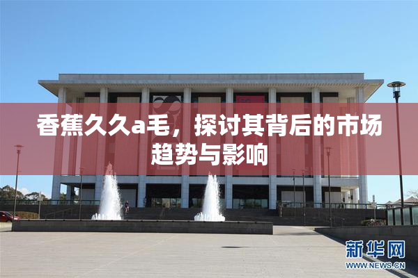 香蕉久久a毛，探讨其背后的市场趋势与影响