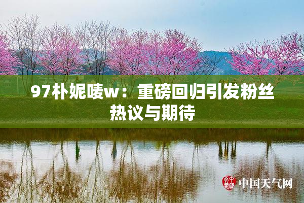 97朴妮唛w：重磅回归引发粉丝热议与期待