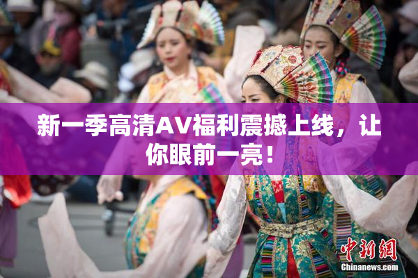 新一季高清AV福利震撼上线，让你眼前一亮！
