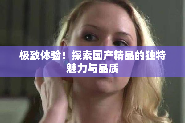 极致体验！探索国产精品的独特魅力与品质