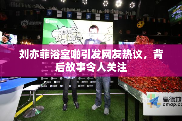 刘亦菲浴室啪引发网友热议，背后故事令人关注