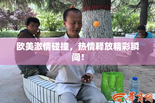 欧美激情碰撞，热情释放精彩瞬间！