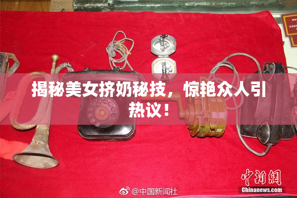 揭秘美女挤奶秘技，惊艳众人引热议！