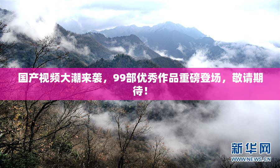 国产视频大潮来袭，99部优秀作品重磅登场，敬请期待！