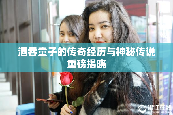 酒吞童子的传奇经历与神秘传说重磅揭晓