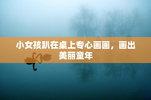 小女孩趴在桌上专心画画，画出美丽童年