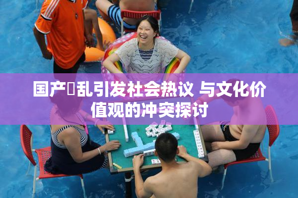 国产婬乱引发社会热议 与文化价值观的冲突探讨