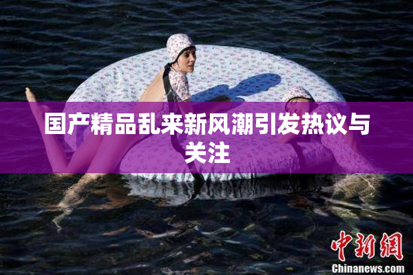 国产精品乱来新风潮引发热议与关注
