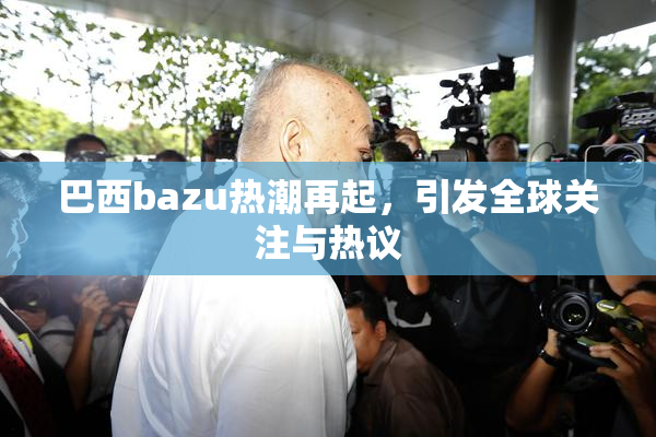 巴西bazu热潮再起，引发全球关注与热议