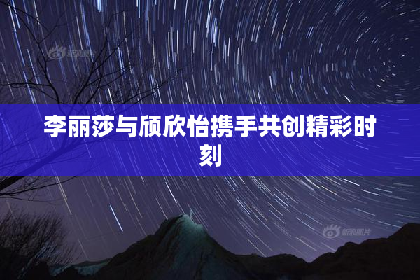 李丽莎与颀欣怡携手共创精彩时刻