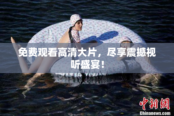 免费观看高清大片，尽享震撼视听盛宴！