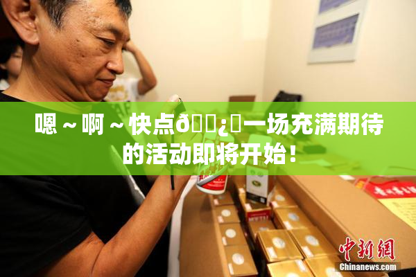 嗯～啊～快点🌿‌一场充满期待的活动即将开始！