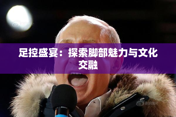 足控盛宴：探索脚部魅力与文化交融