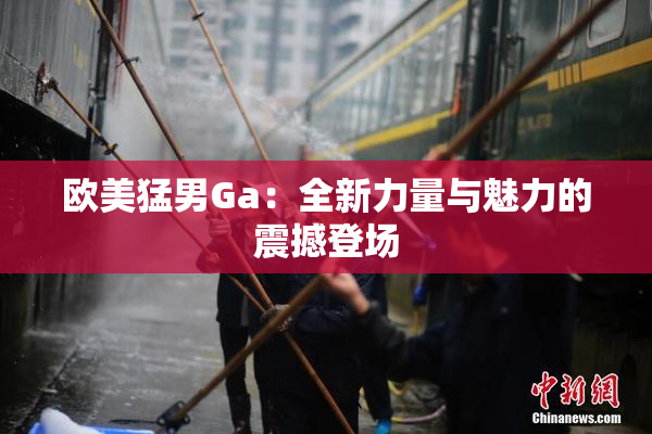 欧美猛男Ga：全新力量与魅力的震撼登场