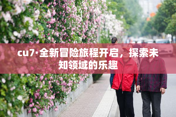 cu7·全新冒险旅程开启，探索未知领域的乐趣