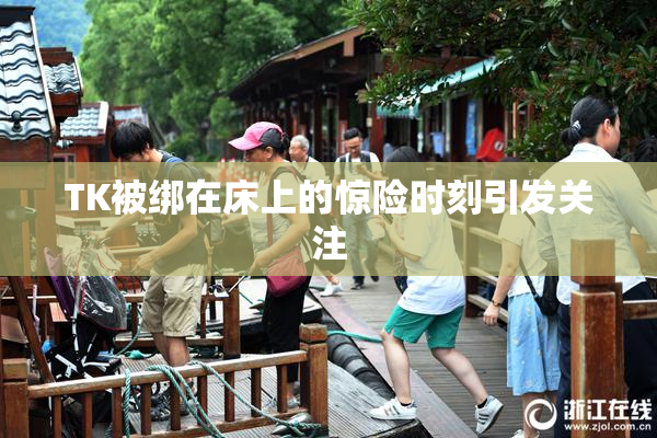 TK被绑在床上的惊险时刻引发关注
