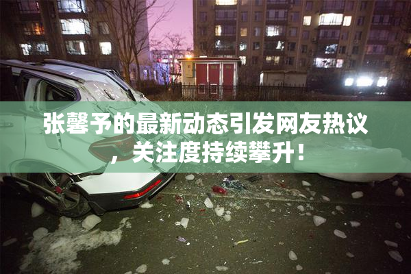 张馨予的最新动态引发网友热议，关注度持续攀升！