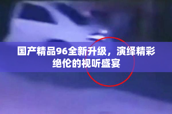 国产精品96全新升级，演绎精彩绝伦的视听盛宴