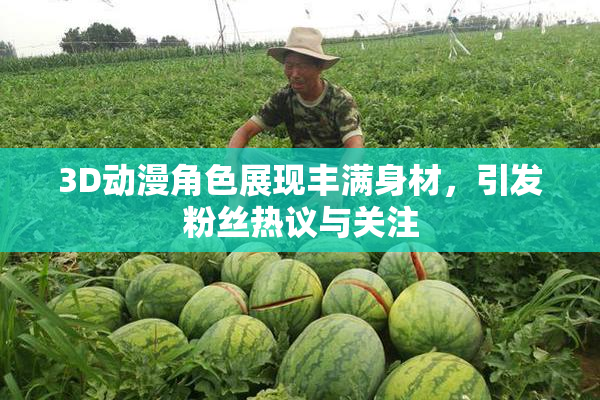 3D动漫角色展现丰满身材，引发粉丝热议与关注
