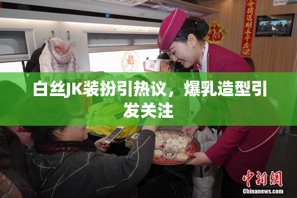白丝JK装扮引热议，爆乳造型引发关注