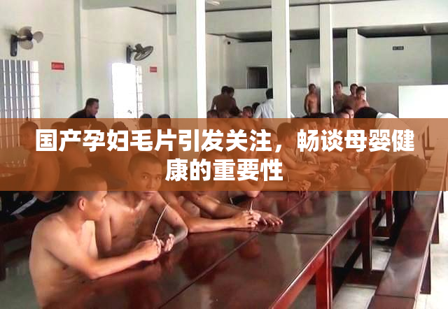 国产孕妇毛片引发关注，畅谈母婴健康的重要性