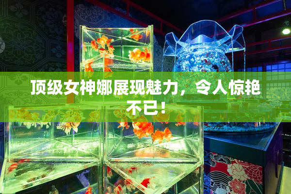 顶级女神娜展现魅力，令人惊艳不已！