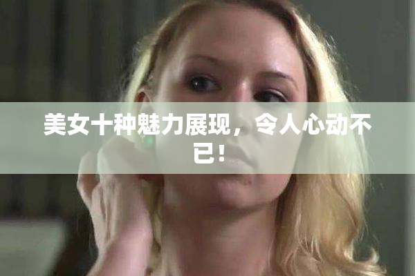 美女十种魅力展现，令人心动不已！