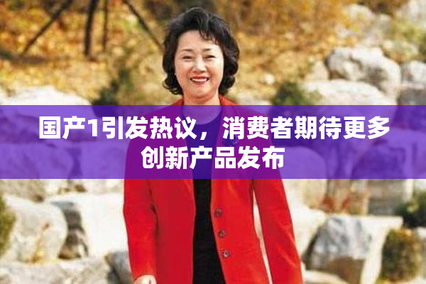 国产1引发热议，消费者期待更多创新产品发布