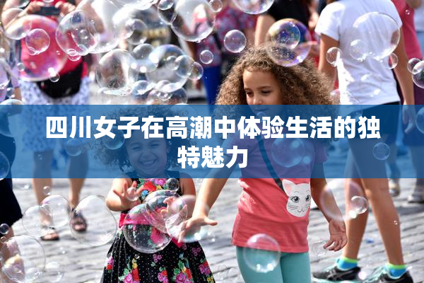 四川女子在高潮中体验生活的独特魅力