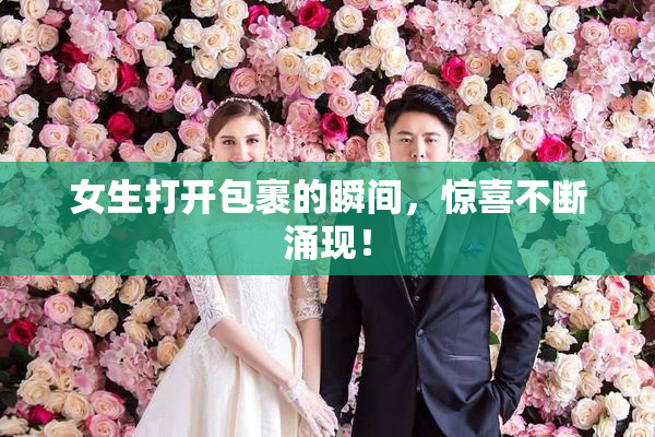 女生打开包裹的瞬间，惊喜不断涌现！